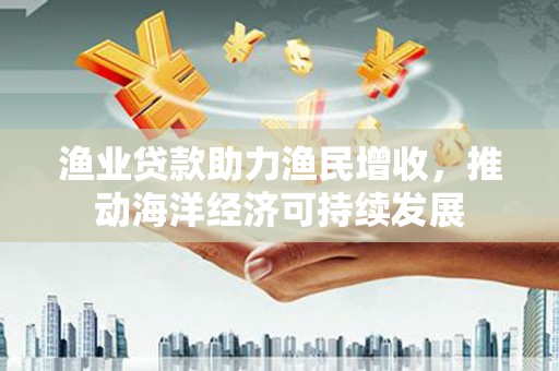合山渔业贷款助力渔民增收，推动海洋经济可持续发展