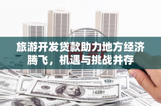 合山旅游开发贷款助力地方经济腾飞，机遇与挑战并存