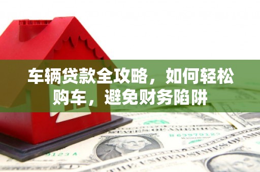 合山车辆贷款全攻略，如何轻松购车，避免财务陷阱