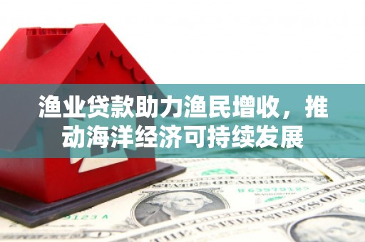 合山渔业贷款助力渔民增收，推动海洋经济可持续发展